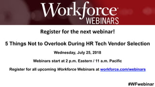 #WFwebinar
	
   	
  
	
  	
  
Register	
  for	
  the	
  next	
  webinar!	
  
5 Things Not to Overlook During HR Tech Vendor Selection
Wednesday, July 25, 2018
Webinars start at 2 p.m. Eastern / 11 a.m. Pacific
Register for all upcoming Workforce Webinars at workforce.com/webinars
 