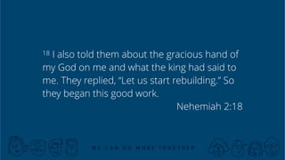 X
18 I also told them about the gracious hand of
my God on me and what the king had said to
me. They replied, “Let us start rebuilding.” So
they began this good work.
Nehemiah 2:18
 