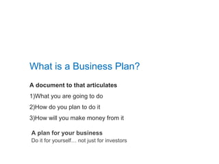 A document to that articulates
1)What you are going to do
2)How do you plan to do it
3)How will you make money from it
What is a Business Plan?
A plan for your business
Do it for yourself… not just for investors
 