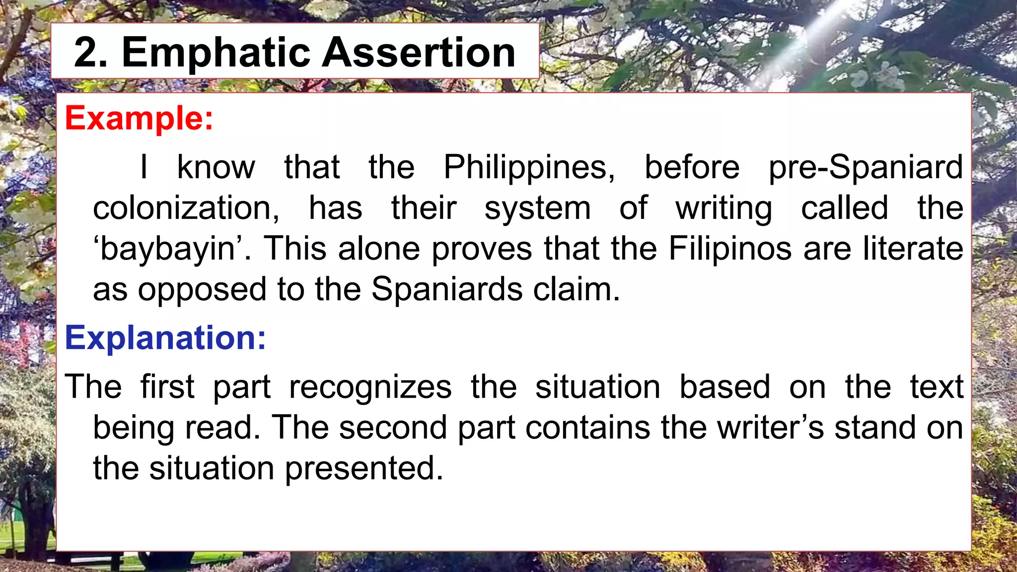 2. Emphatic Assertion
Example:
I know that the Philippines, before pre-Spaniard
colonization, has their system of writing called the
‘baybayin’. This alone proves that the Filipinos are literate
as opposed to the Spaniards claim.
Explanation:
The first part recognizes the situation based on the text
being read. The second part contains the writer’s stand on
the situation presented.
 