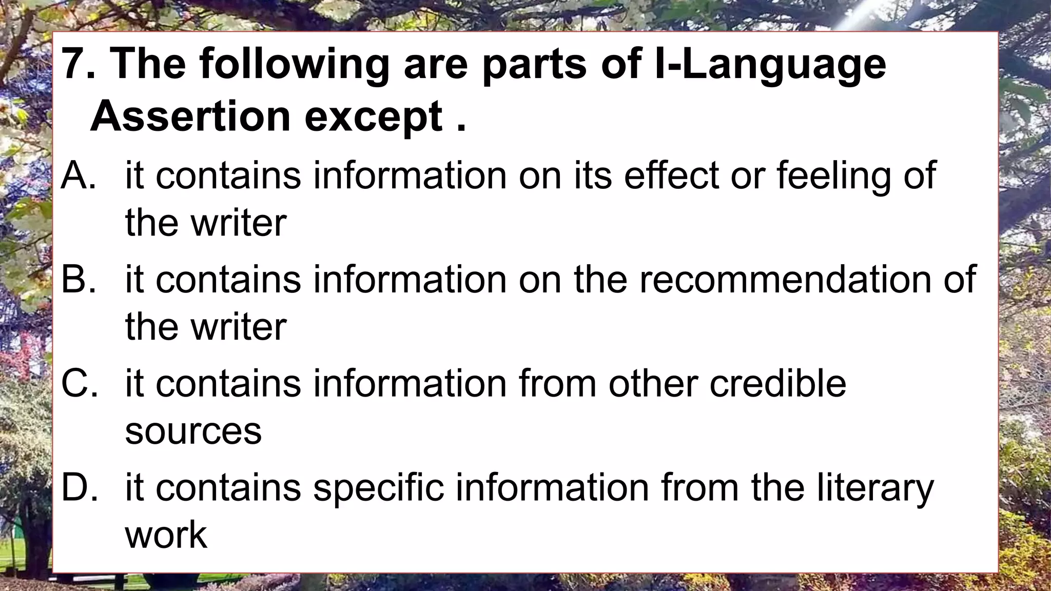 7. The following are parts of I-Language
Assertion except .
A. it contains information on its effect or feeling of
the writer
B. it contains information on the recommendation of
the writer
C. it contains information from other credible
sources
D. it contains specific information from the literary
work
 