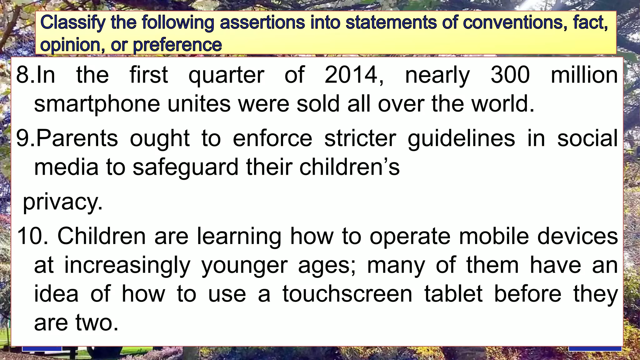 8.In the first quarter of 2014, nearly 300 million
smartphone unites were sold all over the world.
9.Parents ought to enforce stricter guidelines in social
media to safeguard their children’s
privacy.
10. Children are learning how to operate mobile devices
at increasingly younger ages; many of them have an
idea of how to use a touchscreen tablet before they
are two.
 