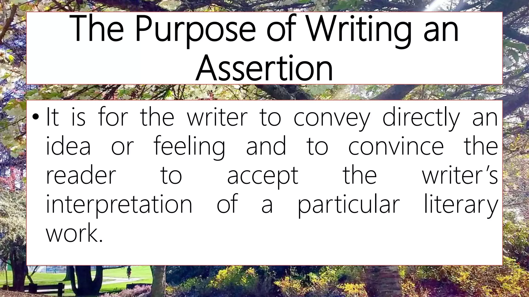 The Purpose of Writing an
Assertion
• It is for the writer to convey directly an
idea or feeling and to convince the
reader to accept the writer’s
interpretation of a particular literary
work.
 
