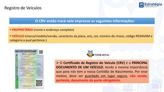 O CRV então trará nele impresso as seguintes informações:
 PROPRIETÁRIO (nome e endereço completo)
 VEÍCULO (marca/modelo/versão, caracteres da placa, ano, cor, número do chassi, código RENAVAM e
categoria a qual pertence.)
 O Certificado de Registro do Veículo (CRV) é o PRINCIPAL
DOCUMENTO DE UM VEÍCULO, tendo a mesma importância
que para nós tem a nossa Certidão de Nascimento. Por esse
motivo, deve ser guardado em lugar seguro, não sendo,
portanto, documento de porte obrigatório.
Registro de Veículos
 