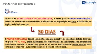 Transferência de Propriedade
No caso de TRANSFERÊNCIA DE PROPRIEDADE, o prazo para o NOVO PROPRIETÁRIO
adotar as providências necessárias à efetivação da expedição do novo Certificado de
Registro de Veículo é de:
O PROPRIETÁRIO ANTIGO deverá encaminhar ao órgão executivo de trânsito do Estado dentro de
um prazo de 30 dias, cópia autenticada do comprovante de transferência de propriedade,
devidamente assinado e datado, sob pena de ter que se responsabilizar solidariamente pelas
penalidades impostas e suas reincidências até a data da comunicação.
 