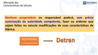 Alteração das
Características do Veículo
Nenhum proprietário ou responsável poderá, sem prévia
autorização da autoridade competente, fazer ou ordenar que
sejam feitas no veículo modificações de suas características de
fábrica.
Autoridade
Competente
 