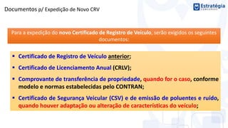 Documentos p/ Expedição de Novo CRV
Para a expedição do novo Certificado de Registro de Veículo, serão exigidos os seguintes
documentos:
 Certificado de Registro de Veículo anterior;
 Certificado de Licenciamento Anual (CRLV);
 Comprovante de transferência de propriedade, quando for o caso, conforme
modelo e normas estabelecidas pelo CONTRAN;
 Certificado de Segurança Veicular (CSV) e de emissão de poluentes e ruído,
quando houver adaptação ou alteração de características do veículo;
 