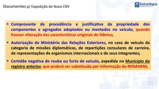  Comprovante de procedência e justificativa da propriedade dos
componentes e agregados adaptados ou montados no veículo, quando
houver alteração das características originais de fábrica;
 Autorização do Ministério das Relações Exteriores, no caso de veículo da
categoria de missões diplomáticas, de repartições consulares de carreira,
de representações de organismos internacionais e de seus integrantes;
 Certidão negativa de roubo ou furto de veículo, expedida no Município do
registro anterior, que poderá ser substituída por informação do RENAVAM;
Documentos p/ Expedição de Novo CRV
 