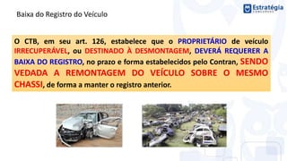 Baixa do Registro do Veículo
O CTB, em seu art. 126, estabelece que o PROPRIETÁRIO de veículo
IRRECUPERÁVEL, ou DESTINADO À DESMONTAGEM, DEVERÁ REQUERER A
BAIXA DO REGISTRO, no prazo e forma estabelecidos pelo Contran, SENDO
VEDADA A REMONTAGEM DO VEÍCULO SOBRE O MESMO
CHASSI, de forma a manter o registro anterior.
 