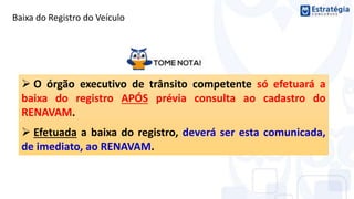  O órgão executivo de trânsito competente só efetuará a
baixa do registro APÓS prévia consulta ao cadastro do
RENAVAM.
 Efetuada a baixa do registro, deverá ser esta comunicada,
de imediato, ao RENAVAM.
Baixa do Registro do Veículo
 