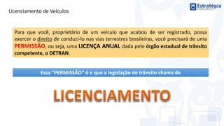 Licenciamento de Veículos
Para que você, proprietário de um veículo que acabou de ser registrado, possa
exercer o direito de conduzi-lo nas vias terrestres brasileiras, você precisará de uma
PERMISSÃO, ou seja, uma LICENÇA ANUAL dada pelo órgão estadual de trânsito
competente, o DETRAN.
Essa “PERMISSÃO” é o que a legislação de trânsito chama de
 