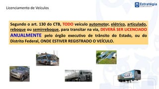 Licenciamento de Veículos
Segundo o art. 130 do CTB, TODO veículo automotor, elétrico, articulado,
reboque ou semirreboque, para transitar na via, DEVERÁ SER LICENCIADO
ANUALMENTE pelo órgão executivo de trânsito do Estado, ou do
Distrito Federal, ONDE ESTIVER REGISTRADO O VEÍCULO.
 