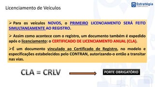 Licenciamento de Veículos
 Para os veículos NOVOS, o PRIMEIRO LICENCIAMENTO SERÁ FEITO
SIMULTANEAMENTE AO REGISTRO.
 Assim como acontece com o registro, um documento também é expedido
após o licenciamento: o CERTIFICADO DE LICENCIAMENTO ANUAL (CLA).
É um documento vinculado ao Certificado de Registro, no modelo e
especificações estabelecidos pelo CONTRAN, autorizando-o então a transitar
nas vias.
PORTE OBRIGATÓRIO
 