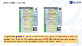 Licenciamento de Veículos
O proprietário guarda o CRV de seu veículo em local seguro enquanto porta o CRLV ao
conduzir seu veículo. As informações presentes no CRLV são suficientes para que os agentes
fiscalizadores de trânsito possam autuar um proprietário ou condutor infrator.
 