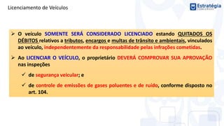 Licenciamento de Veículos
 O veículo SOMENTE SERÁ CONSIDERADO LICENCIADO estando QUITADOS OS
DÉBITOS relativos a tributos, encargos e multas de trânsito e ambientais, vinculados
ao veículo, independentemente da responsabilidade pelas infrações cometidas.
 Ao LICENCIAR O VEÍCULO, o proprietário DEVERÁ COMPROVAR SUA APROVAÇÃO
nas inspeções
 de segurança veicular; e
 de controle de emissões de gases poluentes e de ruído, conforme disposto no
art. 104.
 