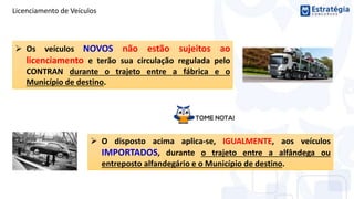 Licenciamento de Veículos
 Os veículos NOVOS não estão sujeitos ao
licenciamento e terão sua circulação regulada pelo
CONTRAN durante o trajeto entre a fábrica e o
Município de destino.
 O disposto acima aplica-se, IGUALMENTE, aos veículos
IMPORTADOS, durante o trajeto entre a alfândega ou
entreposto alfandegário e o Município de destino.
 