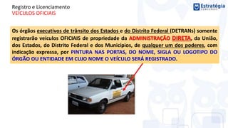 Registro e Licenciamento
VEÍCULOS OFICIAIS
Os órgãos executivos de trânsito dos Estados e do Distrito Federal (DETRANs) somente
registrarão veículos OFICIAIS de propriedade da ADMINISTRAÇÃO DIRETA, da União,
dos Estados, do Distrito Federal e dos Municípios, de qualquer um dos poderes, com
indicação expressa, por PINTURA NAS PORTAS, DO NOME, SIGLA OU LOGOTIPO DO
ÓRGÃO OU ENTIDADE EM CUJO NOME O VEÍCULO SERÁ REGISTRADO.
 
