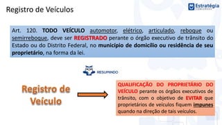 Registro de Veículos
Art. 120. TODO VEÍCULO automotor, elétrico, articulado, reboque ou
semirreboque, deve ser REGISTRADO perante o órgão executivo de trânsito do
Estado ou do Distrito Federal, no município de domicílio ou residência de seu
proprietário, na forma da lei.
QUALIFICAÇÃO DO PROPRIETÁRIO DO
VEÍCULO perante os órgãos executivos de
trânsito, com o objetivo de EVITAR que
proprietários de veículos fiquem impunes
quando na direção de tais veículos.
 