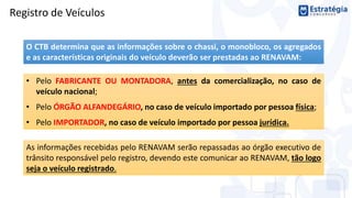 O CTB determina que as informações sobre o chassi, o monobloco, os agregados
e as características originais do veículo deverão ser prestadas ao RENAVAM:
• Pelo FABRICANTE OU MONTADORA, antes da comercialização, no caso de
veículo nacional;
• Pelo ÓRGÃO ALFANDEGÁRIO, no caso de veículo importado por pessoa física;
• Pelo IMPORTADOR, no caso de veículo importado por pessoa jurídica.
Registro de Veículos
As informações recebidas pelo RENAVAM serão repassadas ao órgão executivo de
trânsito responsável pelo registro, devendo este comunicar ao RENAVAM, tão logo
seja o veículo registrado.
 