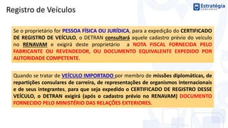 Quando se tratar de VEÍCULO IMPORTADO por membro de missões diplomáticas, de
repartições consulares de carreira, de representações de organismos internacionais
e de seus integrantes, para que seja expedido o CERTIFICADO DE REGISTRO DESSE
VEÍCULO, o DETRAN exigirá (após o cadastro prévio no RENAVAM) DOCUMENTO
FORNECIDO PELO MINISTÉRIO DAS RELAÇÕES EXTERIORES.
Registro de Veículos
Se o proprietário for PESSOA FÍSICA OU JURÍDICA, para a expedição do CERTIFICADO
DE REGISTRO DE VEÍCULO, o DETRAN consultará aquele cadastro prévio do veículo
no RENAVAM e exigirá deste proprietário a NOTA FISCAL FORNECIDA PELO
FABRICANTE OU REVENDEDOR, OU DOCUMENTO EQUIVALENTE EXPEDIDO POR
AUTORIDADE COMPETENTE.
 