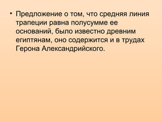 • Предложение о том, что средняя линия
трапеции равна полусумме ее
оснований, было известно древним
египтянам, оно содержится и в трудах
Герона Александрийского.
 