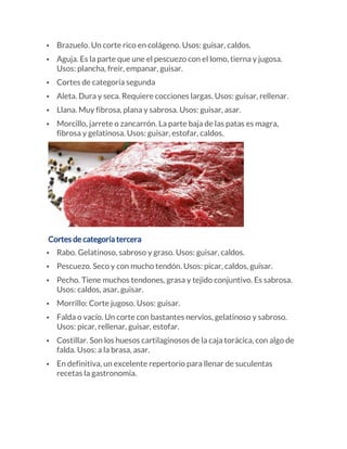 • Brazuelo. Un corte rico en colágeno. Usos: guisar, caldos.
• Aguja. Es la parte que une el pescuezo con el lomo, tierna y jugosa.
Usos: plancha, freír, empanar, guisar.
• Cortes de categoría segunda
• Aleta. Dura y seca. Requiere cocciones largas. Usos: guisar, rellenar.
• Llana. Muy fibrosa, plana y sabrosa. Usos: guisar, asar.
• Morcillo, jarrete o zancarrón. La parte baja de las patas es magra,
fibrosa y gelatinosa. Usos: guisar, estofar, caldos.
Cortes de categoría tercera
• Rabo. Gelatinoso, sabroso y graso. Usos: guisar, caldos.
• Pescuezo. Seco y con mucho tendón. Usos: picar, caldos, guisar.
• Pecho. Tiene muchos tendones, grasa y tejido conjuntivo. Es sabrosa.
Usos: caldos, asar, guisar.
• Morrillo: Corte jugoso. Usos: guisar.
• Falda o vacío. Un corte con bastantes nervios, gelatinoso y sabroso.
Usos: picar, rellenar, guisar, estofar.
• Costillar. Son los huesos cartilaginosos de la caja torácica, con algo de
falda. Usos: a la brasa, asar.
• En definitiva, un excelente repertorio para llenar de suculentas
recetas la gastronomía.
 