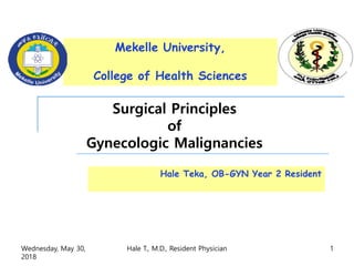 Surgical Principles
of
Gynecologic Malignancies
Hale Teka, OB-GYN Year 2 Resident
Mekelle University,
College of Health Sciences
Wednesday, May 30,
2018
Hale T., M.D., Resident Physician 1
 