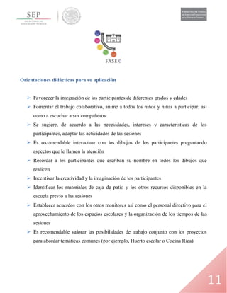 11
Orientaciones didácticas para su aplicación
 Favorecer la integración de los participantes de diferentes grados y edades
 Fomentar el trabajo colaborativo, anime a todos los niños y niñas a participar, así
como a escuchar a sus compañeros
 Se sugiere, de acuerdo a las necesidades, intereses y características de los
participantes, adaptar las actividades de las sesiones
 Es recomendable interactuar con los dibujos de los participantes preguntando
aspectos que le llamen la atención
 Recordar a los participantes que escriban su nombre en todos los dibujos que
realicen
 Incentivar la creatividad y la imaginación de los participantes
 Identificar los materiales de caja de patio y los otros recursos disponibles en la
escuela previo a las sesiones
 Establecer acuerdos con los otros monitores así como el personal directivo para el
aprovechamiento de los espacios escolares y la organización de los tiempos de las
sesiones
 Es recomendable valorar las posibilidades de trabajo conjunto con los proyectos
para abordar temáticas comunes (por ejemplo, Huerto escolar o Cocina Rica)
 