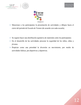 12
 Mencionar a los participantes la presentación de actividades y dibujos hacia el
cierre del periodo de Escuela de Verano (de acuerdo con cada escuela).
 Se sugiere hacer una distribución equitativa de materiales entre los participantes
 En el desarrollo de las actividades procurar la seguridad de los niños, niñas y
jóvenes.
 Propiciar como una prioridad la diversión en movimiento, por medio de
actividades lúdicas, pre-deportivas y deportivas.
 