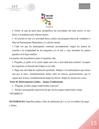 15
 Utilice la caja de patio para ejemplificar las actividades del rally activo, el reto
físico y la dinámica para obtener puntos.
 Al concluir el reto y/o actividad física, realice una pregunta básica de verdadero o
falso de Pensamiento Matemático y/o cálculo mental
 Cada vez que los participantes contesten acertadamente, asigne los puntos de
acuerdo a la complejidad de las preguntas y/o el reto y vaya anotando los puntos
ganados en la hoja rotafolio.
Los puntos son acumulativos para el siguiente rally.
 Pregunte ¿a quién se le ocurre algún otro reto o actividad para realizar?, recupere
las respuestas en función del trabajo en un rally.
 Haga una actividad de respiración profunda. Indique a los participantes que tomen
aire por la nariz, simultáneamente deben subir los brazos; posteriormente, que lo
saquen por la boca, simultáneamente bajan los brazos. Repita lo mismo tres veces.
Parte II: Reforzamiento Lúdico – Juegos Tradicionales
 Pregunte ¿Cuáles juegos tradicionales conocen?
 Realice una pequeña exposición de que son los juegos tradicionales Juego
“PITARRITA”
MATERIALES: Superficie plana y libre de obstáculos de 2 x 2 m. Un tablero de juego
y fichas.
 