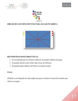 17
DIBUJO DE LOS IMPLEMENTOS PARA JUGAR PITARRITA
RECOMENDACIONES DIDÁCTICAS:
 Se recomienda que los alumnos elaboren sus propios tableros de juego.
 Se pueden utilizar como fichas tapa-roscas de refrescos.
 Se pueden pintar tableros de Pitarra en el patio escolar.
Cierre
Solicite a un integrante de cada equipo que pase a realizar la suma de los puntos que
obtuvo su equipo.
 