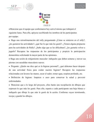 18
Mencione que el equipo que conformaron hoy será el mismo que trabajará el
siguiente lunes. Para ello, apóyese escribiendo los nombres de los participantes
por equipo.
 Haga una retroalimentación del rally preguntando ¿Cómo se sintieron en el rally?,
¿les gustaron las actividades?, ¿qué fue lo que más les gustó?, ¿Tienen alguna propuesta
para las actividades de Rally?, ¿hubo algo que se les dificultara?, ¿les gustaría volver a
jugarlo? Recupere las respuestas de los participantes y propicie la participación
democrática solicitando la mayor parte de las opiniones.
 Haga una sesión de relajamiento muscular: indíqueles que deben sentarse y mover sus
piernas con sacudidas musculares suaves.
 Pregunte: ¿Quién me dice qué es la higiene personal?, ¿qué debemos hacer después
de una actividad física para cuidar nuestro higiene? Recupere las respuestas
relacionadas con lavarse las manos, secar el sudor, tomar agua, respirar profundo, etc.
 Definición de higiene: limpieza o aseo para conservar la salud y prevenir
enfermedades.
 Mencione que a lo largo del proyecto, ellos harán una recopilación de dibujos que
expresen lo que más les gustó. Para ello, reparta a cada participante una hoja blanca e
indíquele que dibuje lo que más le gustó de la sesión. Conforme vayan terminando,
recoja y guarde los dibujos.
 