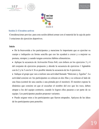19
Sesión 2: Circuitos activos
Consideraciones previas: para esta sesión deberá armar con el material de la caja de patio
3 estaciones de ejercicios deportivos.
Inicio
 De la bienvenida a los participantes y mencione lo importante que es ejercitar su
cuerpo e indíqueles en forma sencilla que eso les ayudará a crecer y a mejorar su
postura, siempre y cuando tengan correctos hábitos alimenticios.
 Aplique la secuencia de Activación Física 8x8, con énfasis en los ejercicios 3 y 4
del conjunto de ejercicios propuesto y aborde la secuencia de ejercicios 1 ligándola
con la 2 y la 3 con la 4. Si es posible intente la secuencia de los 4 ejercicios.
 Indique al grupo que van a realizar una actividad llamada “Halcones y Águilas”. La
actividad consiste en: los participantes se colocan en dos filas y se colocan al lado de
una línea (central de una cancha o una pintada por el monitor). El monitor expone la
dinámica que consiste en que al escuchar el nombre del ave que les toco, deben
atrapar a los del equipo contrario, cuando lo logren ellos pasaran a ser parte de su
equipo. Los participantes pueden proponer variantes.
 Puede asignar retos a los participantes que fueron atrapados. Apóyese de las ideas
de los participantes para ponerlos.
 