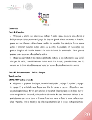 20
Desarrollo
Parte I: Circuitos
 Organice al grupo en 3 equipos de trabajo. A cada equipo asígnele una estación e
indíqueles que deben practicar el juego del deporte que en ella se encuentre. A la señal,
puede ser un silbatazo, deben hacer cambio de estación. Los equipos deben anotar
goles y encestar canastas tantas veces sea posible. Recuérdeles ir registrando sus
puntos. Propicie el cálculo mentar a la hora de hacer las sumatorias. Estos puntos
pueden o no, sumarlos a los del rally activo.
 Haga una actividad de respiración profunda. Indique a los participantes que tomen
aire por la nariz, simultáneamente deben subir los brazos; posteriormente, que lo
saquen por la boca, simultáneamente bajan los brazos. Repita lo mismo tres veces.
Parte II: Reforzamiento Lúdico – Juegos
Tradicionales
DOMINÓ 9 doble cruzado
 Organice al grupo en 5 equipos, enumérelos (equipo 1, equipo 2, equipo 3, equipo
4, equipo 5) y solicíteles que hagan una fila de menor a mayor. Ubíquelos a una
distancia aproximada de 4m. con relación al material. Elija la pieza con la mula mayor
azar una pieza del material y ubíquela en el centro. En ese momento, indique a los
participantes que van a jugar al dominó 9, en una mesa se hace la sopa, cada equipo
elije 10 piezas, con la dinámica de relevos participaran en el juego, cada participante
 