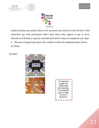 21
El material
puede ser
elaborado
previamente,
a un tamaño
que lo haga
vistoso y
atractivo.
elegirá una pieza que pueda colocar en la secuencia que estará al centro del área. Cabe
mencionar que cada participante debe correr hacia ellas, agarrar la que le sirva,
ubicarla en el dominó y regresar corriendo para darle la mano al compañero que sigue.
 Para que el juego tenga mayor reto, cambie la forma de desplazarse para colocar
las fichas.
Ejemplo:
 