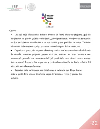 22
Cierre
 Una vez haya finalizado el dominó, propicie un fuerte aplauso y pregunte ¿qué fue
lo que más les gustó?, ¿cómo se sintieron?, ¿qué aprendieron? Recupere las respuestas
de los participantes en relación a las actividades y sus posibles variantes. También
elementos del trabajo en equipo y valores como el respeto de los turnos, etc.
 Organice al grupo, sin importar el orden y realice una breve caminata alrededor de
la escuela, mientras pregunta ¿cómo será que nosotros los seres humanos nos
cansamos?, ¿cuándo nos cansamos más?, ¿el ejercicio le hace bien al cuerpo aunque
éste se canse? Recupere las respuestas y encáucelas en función de los beneficios del
ejercicio para el cuerpo humano.
 Reparta a cada participante una hoja blanca e indíquele que dibuje lo que
más le gustó de la sesión. Conforme vayan terminando, recoja y guarde los
dibujos.
 
