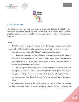 23
Sesión 3: Fútbol Base
Consideraciones previas: para esta sesión debe preparar balones de fútbol y una
alternativa de deporte, pueden ser aros y el material de la caja de patio. También
puede tener como apoyo un rotafolio y plumones para que los equipos vayan anotando
sus goles.
Inicio
 De la bienvenida a los participantes e indíqueles que para empezar esta sesión,
recordar los múltiplos de 7,mientras se desplazan libremente los dirán en voz alta
 Indíqueles que van a jugar a la “7 Loco”, la dinámica es la siguiente:
» Los participantes en voz alta realizaran un conteo progresivo, los números
múltiplos de 7 o terminados en 7 no se dicen, la persona a la que le correspondan
esto deberá: Aplaudir, dar una vuelta, saltar, según la indicación que dé al inicio el
monitor o coordinador de la actividad.
» Divida al grupo en 5 equipos, cada uno deberá formar un circulo, cuando un
participante se equivoque debe de correr alrededor del circulo por la parte externa
y regresar a su lugar para iniciar nuevamente la cuenta desde 1, gana el equipo
que logre primero llegar hasta el número 70, en ese momento deben de sentarse
todos.
 A continuación, indique a los participantes que van a realizar la siguiente
actividad: Activación Física 8x8, en esta ocasión se volverá a insertar el énfasis en los
 