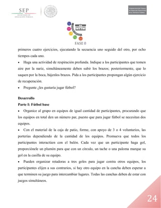 24
primeros cuatro ejercicios, ejecutando la secuencia uno seguido del otro, por ocho
tiempos cada uno.
 Haga una actividad de respiración profunda. Indique a los participantes que tomen
aire por la nariz, simultáneamente deben subir los brazos; posteriormente, que lo
saquen por la boca, bájenlos brazos. Pida a los participantes propongan algún ejercicio
de recuperación.
 Pregunte ¿les gustaría jugar fútbol?
Desarrollo
Parte I: Fútbol base
 Organice al grupo en equipos de igual cantidad de participantes, procurando que
los equipos en total den un número par, puesto que para jugar fútbol se necesitan dos
equipos.
 Con el material de la caja de patio, forme, con apoyo de 3 o 4 voluntarios, las
porterías dependiendo de la cantidad de los equipos. Promueva que todos los
participantes interactúen con el balón. Cada vez que un participante haga gol,
proporciónele un plumón para que con un círculo, un tache o una paloma marque su
gol en la casilla de su equipo.
 Pueden organizar retadoras a tres goles para jugar contra otros equipos, los
participantes elijen a sus contrarios, si hay otro equipo en la cancha deben esperar a
que terminen su juego para intercambiar lugares. Todas las canchas deben de estar con
juegos simultáneos.
 