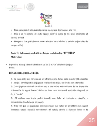 25
 Para aumentar el reto, permita que se juegue con dos balones a la vez.
 Pida a un voluntario de cada equipo hacer la suma de los goles utilizando el
cálculo mental.
 Otorgue a los participantes unos minutos para inhalar y exhalar (ejercicios de
recuperación).
Parte II: Reforzamiento Lúdico - Juegos tradicionales. “PITARRA”
Materiales:
 Superficie plana y libre de obstáculos de 2 x 2 m. Un tablero de juego y
fichas.
DESARROLLO DEL JUEGO:
1.- Se juega entre dos personas en un tablero con 12 fichas cada jugador (12 amarillas
o 12 rojas) abre la partida el jugador con las fichas rojas, las tiradas son alternadas.
2.- Cada jugador colocará sus fichas una a una en las intersecciones de las líneas con
la intención de lograr formar 3 fichas en línea recta horizontal, vertical o diagonal, es
decir “tercia”.
3.- Al realizar una tercia podrá tomarle una ficha al contrario a elección y
conveniencia (esa ficha ya no juega).
4.- Una vez que los jugadores colocaron todas sus fichas en el tablero para seguir
formando tercias realizan movimientos de fichas; directo a espacios libres o de
 