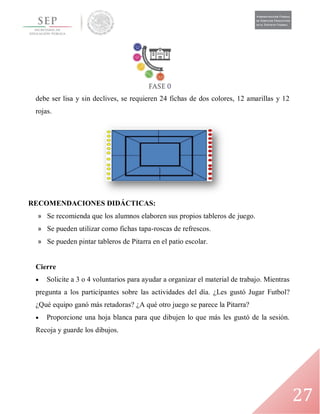 27
debe ser lisa y sin declives, se requieren 24 fichas de dos colores, 12 amarillas y 12
rojas.
RECOMENDACIONES DIDÁCTICAS:
» Se recomienda que los alumnos elaboren sus propios tableros de juego.
» Se pueden utilizar como fichas tapa-roscas de refrescos.
» Se pueden pintar tableros de Pitarra en el patio escolar.
Cierre
 Solicite a 3 o 4 voluntarios para ayudar a organizar el material de trabajo. Mientras
pregunta a los participantes sobre las actividades del día. ¿Les gustó Jugar Futbol?
¿Qué equipo ganó más retadoras? ¿A qué otro juego se parece la Pitarra?
 Proporcione una hoja blanca para que dibujen lo que más les gustó de la sesión.
Recoja y guarde los dibujos.
 