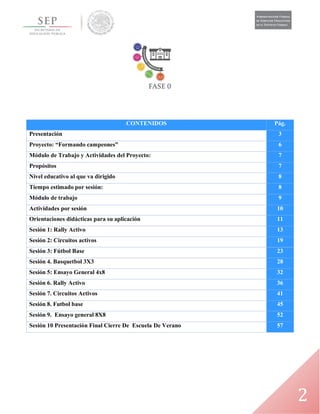 2
CONTENIDOS Pág.
Presentación 3
Proyecto: “Formando campeones” 6
Módulo de Trabajo y Actividades del Proyecto: 7
Propósitos 7
Nivel educativo al que va dirigido 8
Tiempo estimado por sesión: 8
Módulo de trabajo 9
Actividades por sesión 10
Orientaciones didácticas para su aplicación 11
Sesión 1: Rally Activo 13
Sesión 2: Circuitos activos 19
Sesión 3: Fútbol Base 23
Sesión 4. Basquetbol 3X3 28
Sesión 5: Ensayo General 4x8 32
Sesión 6. Rally Activo 36
Sesión 7. Circuitos Activos 41
Sesión 8. Futbol base 45
Sesión 9. Ensayo general 8X8 52
Sesión 10 Presentación Final Cierre De Escuela De Verano 57
 