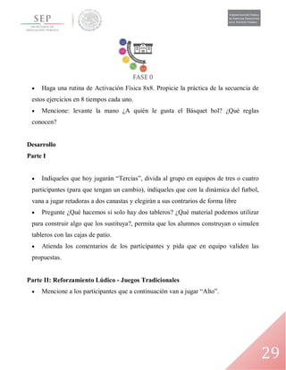 29
 Haga una rutina de Activación Física 8x8. Propicie la práctica de la secuencia de
estos ejercicios en 8 tiempos cada uno.
 Mencione: levante la mano ¿A quién le gusta el Básquet bol? ¿Qué reglas
conocen?
Desarrollo
Parte I
 Indíqueles que hoy jugarán “Tercias”, divida al grupo en equipos de tres o cuatro
participantes (para que tengan un cambio), indíqueles que con la dinámica del futbol,
vana a jugar retadoras a dos canastas y elegirán a sus contrarios de forma libre
 Pregunte ¿Qué hacemos si solo hay dos tableros? ¿Qué material podemos utilizar
para construir algo que los sustituya?, permita que los alumnos construyan o simulen
tableros con las cajas de patio.
 Atienda los comentarios de los participantes y pida que en equipo validen las
propuestas.
Parte II: Reforzamiento Lúdico - Juegos Tradicionales
 Mencione a los participantes que a continuación van a jugar “Alto”.
 