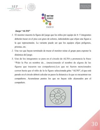 30
Juego “ALTO”
1. El monitor muestra la figura del juego que los niños por equipo de 4- 5 integrantes
deberán trazar en el piso con gises de colores, indicándoles que elijan una figura a
la que representarán. La variante puede ser que los equipos elijan polígonos,
prismas, etc.
2. Una vez que hayan terminado de trazar el monitor reúne al grupo para exponer la
dinámica del juego.
3. Uno de los integrantes se para en el círculo de ALTO y pronuncia la frase
“Pido la Paz en nombre de... (mencionando el nombre de alguna de las
figuras que trazaron sus compañeros).Los que no fueron mencionados
corren hasta que el niño de la la figura seleccionada grita: “ALTO”, el que está
parado en el círculo deberá calcular en pasos la distancia a la que se encuentran sus
compañeros. Acumularan puntos los que no hayan sido alcanzados por el
compañero.
 