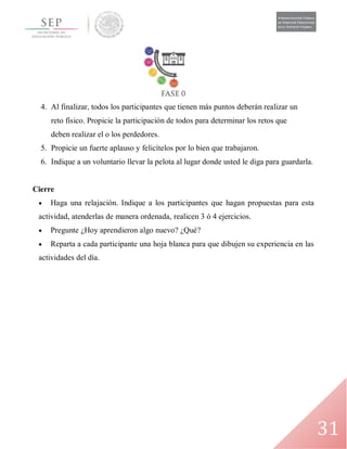 31
4. Al finalizar, todos los participantes que tienen más puntos deberán realizar un
reto físico. Propicie la participación de todos para determinar los retos que
deben realizar el o los perdedores.
5. Propicie un fuerte aplauso y felicítelos por lo bien que trabajaron.
6. Indique a un voluntario llevar la pelota al lugar donde usted le diga para guardarla.
Cierre
 Haga una relajación. Indique a los participantes que hagan propuestas para esta
actividad, atenderlas de manera ordenada, realicen 3 ó 4 ejercicios.
 Pregunte ¿Hoy aprendieron algo nuevo? ¿Qué?
 Reparta a cada participante una hoja blanca para que dibujen su experiencia en las
actividades del día.
 