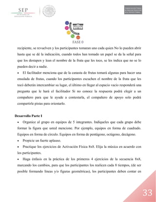 33
recipiente, se revuelven y los participantes tomaran uno cada quien No lo pueden abrir
hasta que se dé la indicación, cuando todos han tomado un papel se da la señal para
que los destapen y lean el nombre de la fruta que les toco, se les indica que no se lo
pueden decir a nadie.
 El facilitador menciona que de la canasta de frutas tomará algunas para hacer una
ensalada de frutas, cuando los participantes escuchen el nombre de la fruta que les
tocó deberán intercambiar su lugar, el último en llegar al espacio vacío responderá una
pregunta que le hará el facilitador Si no conoce la respuesta podrá elegir a un
compañero para que le ayude a contestarla, el compañero de apoyo solo podrá
compartirle pistas para orientarlo.
Desarrollo Parte I
 Organice al grupo en equipos de 5 integrantes. Indíqueles que cada grupo debe
formar la figura que usted mencione. Por ejemplo, equipos en forma de cuadrado.
Equipos en forma de círculo. Equipos en forma de pentágono, octágono, decágono.
 Propicie un fuerte aplauso.
 Practique los ejercicios de Activación Física 8x8. Elija la música en acuerdo con
los participantes.
 Haga énfasis en la práctica de los primeros 4 ejercicios de la secuencia 8x8,
marcando los cambios, para que los participantes los realicen cada 8 tiempos, (de ser
posible formando líneas y/o figuras geométricas), los participantes deben contar en
 
