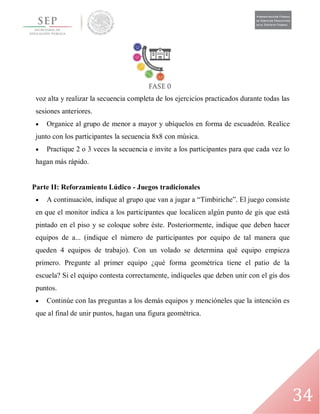34
voz alta y realizar la secuencia completa de los ejercicios practicados durante todas las
sesiones anteriores.
 Organice al grupo de menor a mayor y ubíquelos en forma de escuadrón. Realice
junto con los participantes la secuencia 8x8 con música.
 Practique 2 o 3 veces la secuencia e invite a los participantes para que cada vez lo
hagan más rápido.
Parte II: Reforzamiento Lúdico - Juegos tradicionales
 A continuación, indique al grupo que van a jugar a “Timbiriche”. El juego consiste
en que el monitor indica a los participantes que localicen algún punto de gis que está
pintado en el piso y se coloque sobre éste. Posteriormente, indique que deben hacer
equipos de a... (indique el número de participantes por equipo de tal manera que
queden 4 equipos de trabajo). Con un volado se determina qué equipo empieza
primero. Pregunte al primer equipo ¿qué forma geométrica tiene el patio de la
escuela? Si el equipo contesta correctamente, indíqueles que deben unir con el gis dos
puntos.
 Continúe con las preguntas a los demás equipos y mencióneles que la intención es
que al final de unir puntos, hagan una figura geométrica.
 