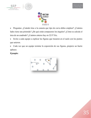 35
 Preguntas: ¿Cuándo tiras a la canasta que tipo de curva debes emplear? ¿Cuántos
lados tiene una pirámide? ¿De qué están compuestos los ángulos? ¿Cómo se calcula el
área de un cuadrado? ¿Cuántos enteros hay en 22/5? Etc.
 Invite a cada equipo a explicar las figuras que trazaron en el suelo con los puntos
que unieron.
 Cada vez que un equipo termine la exposición de sus figuras, propicie un fuerte
aplauso.
Ejemplo:
 
