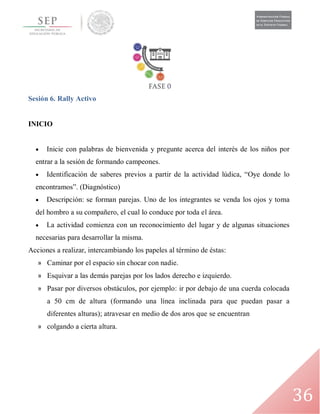 36
Sesión 6. Rally Activo
INICIO
 Inicie con palabras de bienvenida y pregunte acerca del interés de los niños por
entrar a la sesión de formando campeones.
 Identificación de saberes previos a partir de la actividad lúdica, “Oye donde lo
encontramos”. (Diagnóstico)
 Descripción: se forman parejas. Uno de los integrantes se venda los ojos y toma
del hombro a su compañero, el cual lo conduce por toda el área.
 La actividad comienza con un reconocimiento del lugar y de algunas situaciones
necesarias para desarrollar la misma.
Acciones a realizar, intercambiando los papeles al término de éstas:
» Caminar por el espacio sin chocar con nadie.
» Esquivar a las demás parejas por los lados derecho e izquierdo.
» Pasar por diversos obstáculos, por ejemplo: ir por debajo de una cuerda colocada
a 50 cm de altura (formando una línea inclinada para que puedan pasar a
diferentes alturas); atravesar en medio de dos aros que se encuentran
» colgando a cierta altura.
 