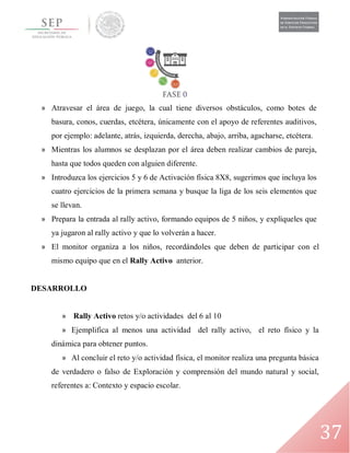 37
» Atravesar el área de juego, la cual tiene diversos obstáculos, como botes de
basura, conos, cuerdas, etcétera, únicamente con el apoyo de referentes auditivos,
por ejemplo: adelante, atrás, izquierda, derecha, abajo, arriba, agacharse, etcétera.
» Mientras los alumnos se desplazan por el área deben realizar cambios de pareja,
hasta que todos queden con alguien diferente.
» Introduzca los ejercicios 5 y 6 de Activación física 8X8, sugerimos que incluya los
cuatro ejercicios de la primera semana y busque la liga de los seis elementos que
se llevan.
» Prepara la entrada al rally activo, formando equipos de 5 niños, y explíqueles que
ya jugaron al rally activo y que lo volverán a hacer.
» El monitor organiza a los niños, recordándoles que deben de participar con el
mismo equipo que en el Rally Activo anterior.
DESARROLLO
» Rally Activo retos y/o actividades del 6 al 10
» Ejemplifica al menos una actividad del rally activo, el reto físico y la
dinámica para obtener puntos.
» Al concluir el reto y/o actividad física, el monitor realiza una pregunta básica
de verdadero o falso de Exploración y comprensión del mundo natural y social,
referentes a: Contexto y espacio escolar.
 