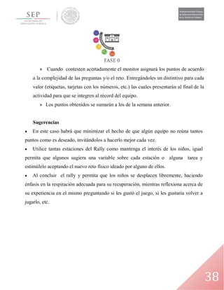 38
» Cuando contesten acertadamente el monitor asignará los puntos de acuerdo
a la complejidad de las preguntas y/o el reto. Entregándoles un distintivo para cada
valor (etiquetas, tarjetas con los números, etc.) las cuales presentarán al final de la
actividad para que se integren al récord del equipo.
» Los puntos obtenidos se sumarán a los de la semana anterior.
Sugerencias
 En este caso habrá que minimizar el hecho de que algún equipo no reúna tantos
puntos como es deseado, invitándolos a hacerlo mejor cada vez.
 Utilice tantas estaciones del Rally como mantenga el interés de los niños, igual
permita que algunos sugiera una variable sobre cada estación o alguna tarea y
estimúlelo aceptando el nuevo reto físico ideado por alguno de ellos.
 Al concluir el rally y permita que los niños se desplacen libremente, haciendo
énfasis en la respiración adecuada para su recuperación, mientras reflexiona acerca de
su experiencia en el mismo preguntando si les gustó el juego, si les gustaría volver a
jugarlo, etc.
 